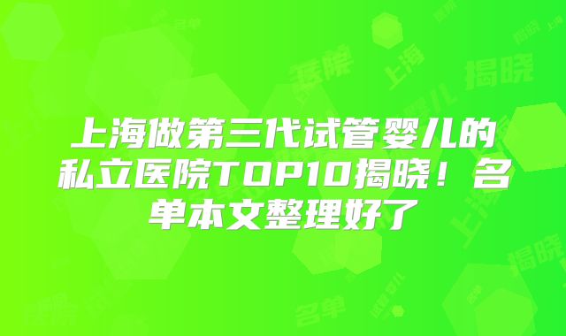 上海做第三代试管婴儿的私立医院TOP10揭晓！名单本文整理好了