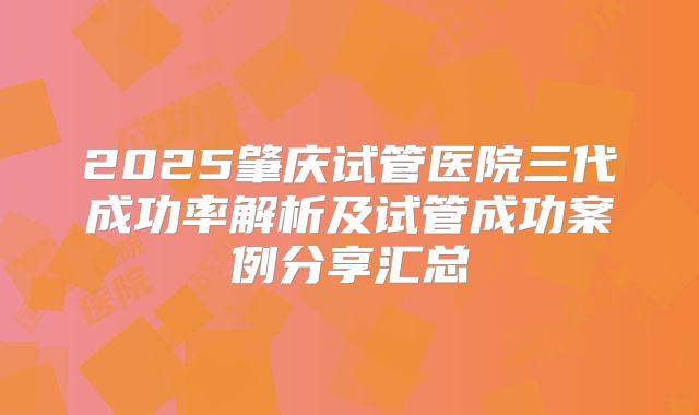2025肇庆试管医院三代成功率解析及试管成功案例分享汇总