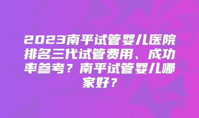2023南平试管婴儿医院排名三代试管费用、成功率参考?南平试管婴儿哪家好?
