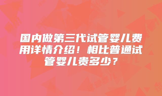 国内做第三代试管婴儿费用详情介绍!相比普通试管婴儿贵多少?