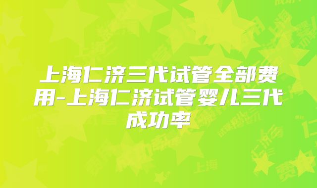 上海仁济三代试管全部费用-上海仁济试管婴儿三代成功率
