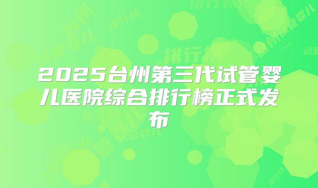 2025台州第三代试管婴儿医院综合排行榜正式发布