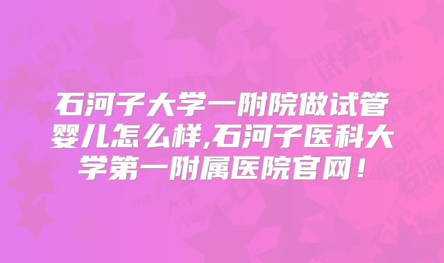 石河子大学一附院做试管婴儿怎么样,石河子医科大学第一附属医院官网!