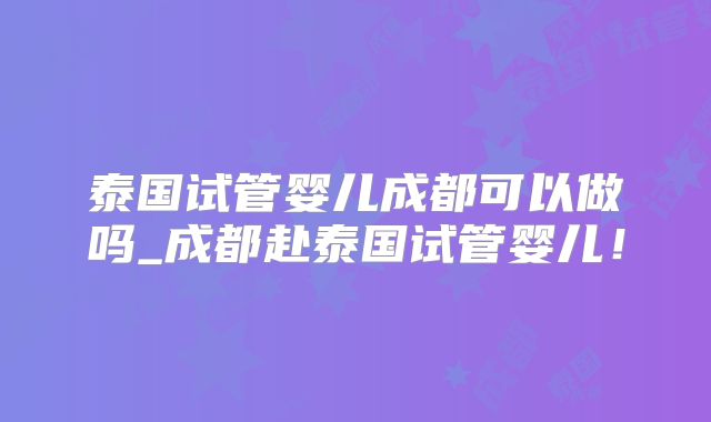 泰国试管婴儿成都可以做吗_成都赴泰国试管婴儿！
