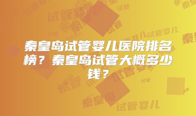 秦皇岛试管婴儿医院排名榜？秦皇岛试管大概多少钱？