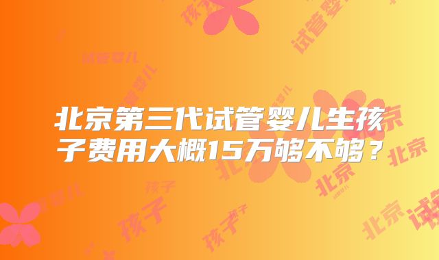 北京第三代试管婴儿生孩子费用大概15万够不够？