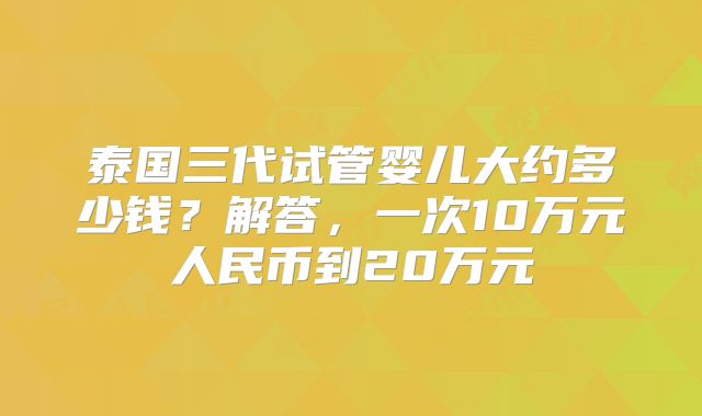 泰国三代试管婴儿大约多少钱？解答，一次10万元人民币到20万元