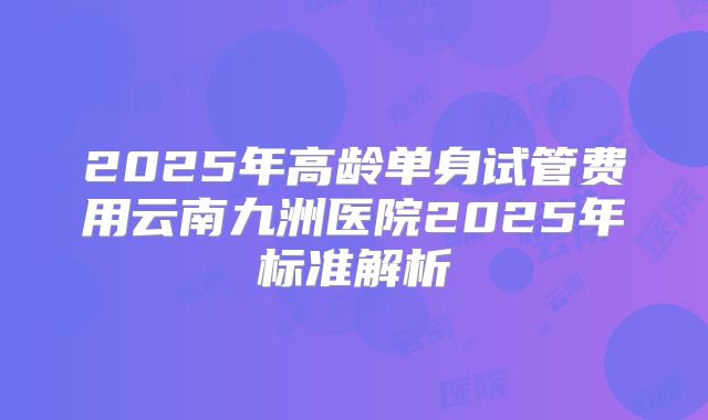 2025年高龄单身试管费用云南九洲医院2025年标准解析
