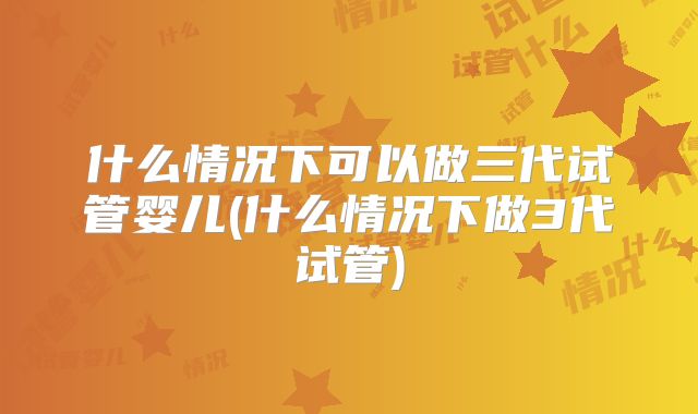 什么情况下可以做三代试管婴儿(什么情况下做3代试管)