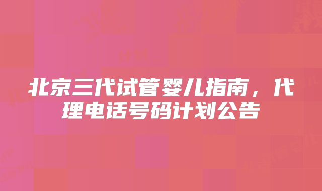 北京三代试管婴儿指南，代理电话号码计划公告