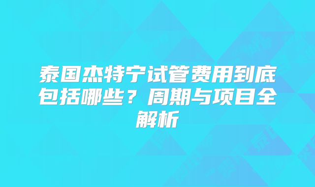 泰国杰特宁试管费用到底包括哪些？周期与项目全解析