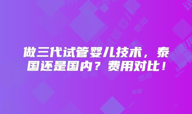 做三代试管婴儿技术，泰国还是国内？费用对比！