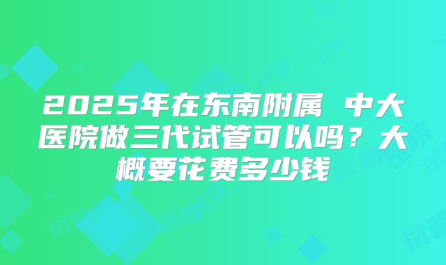 2025年在东南附属 中大医院做三代试管可以吗?大概要花费多少钱