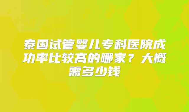 泰国试管婴儿专科医院成功率比较高的哪家?大概需多少钱