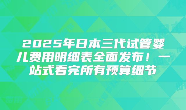 2025年日本三代试管婴儿费用明细表全面发布！一站式看完所有预算细节