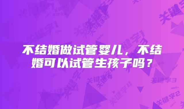 不结婚做试管婴儿,不结婚可以试管生孩子吗?