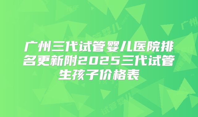 广州三代试管婴儿医院排名更新附2025三代试管生孩子价格表