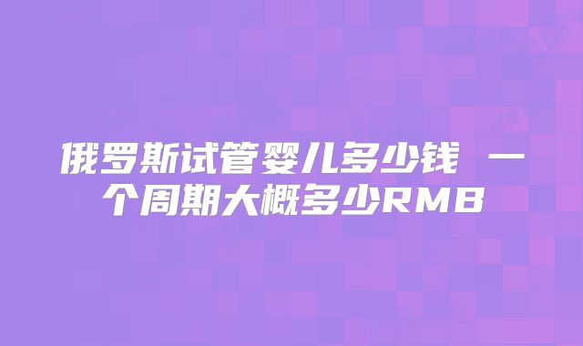 俄罗斯试管婴儿多少钱 一个周期大概多少RMB