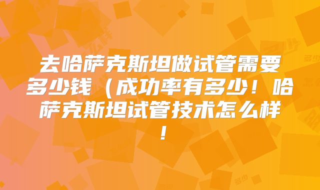 去哈萨克斯坦做试管需要多少钱(成功率有多少!哈萨克斯坦试管技术怎么样!