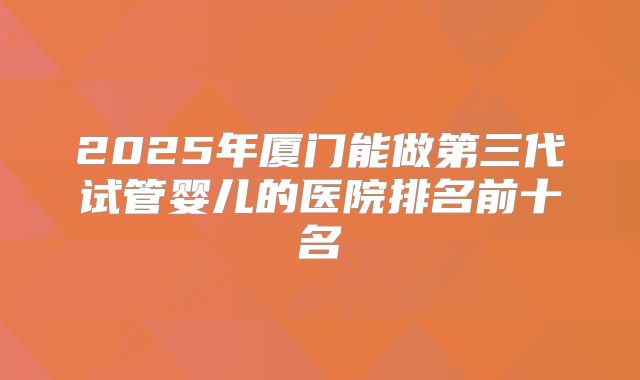 2025年厦门能做第三代试管婴儿的医院排名前十名