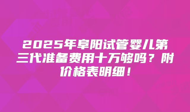 2025年阜阳试管婴儿第三代准备费用十万够吗？附价格表明细！