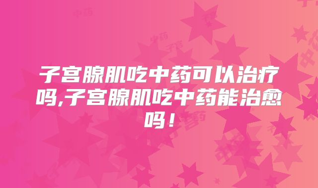 子宫腺肌吃中药可以治疗吗,子宫腺肌吃中药能治愈吗!