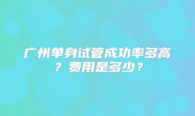 广州单身试管成功率多高?费用是多少?