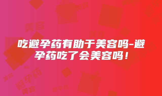 吃避孕药有助于美容吗-避孕药吃了会美容吗!