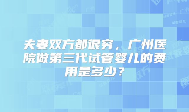 夫妻双方都很穷,广州医院做第三代试管婴儿的费用是多少?