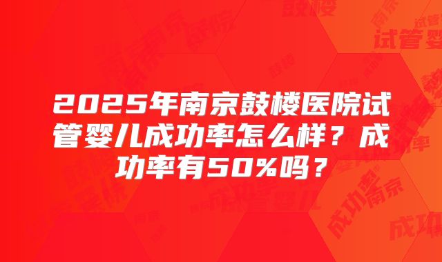 2025年南京鼓楼医院试管婴儿成功率怎么样?成功率有50%吗?