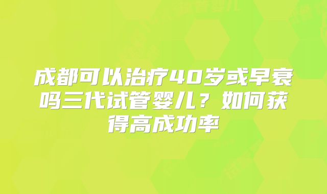 成都可以治疗40岁或早衰吗三代试管婴儿？如何获得高成功率