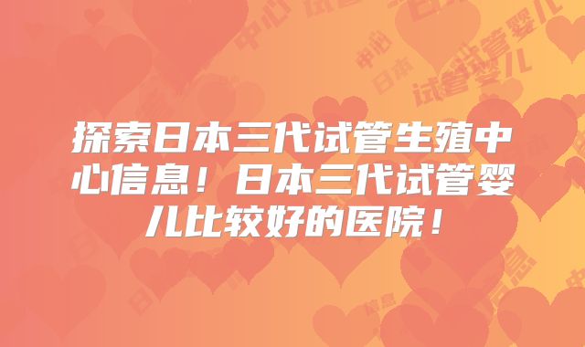 探索日本三代试管生殖中心信息！日本三代试管婴儿比较好的医院！