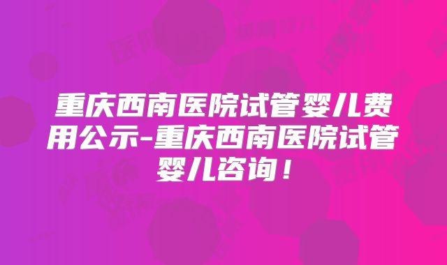 重庆西南医院试管婴儿费用公示-重庆西南医院试管婴儿咨询！