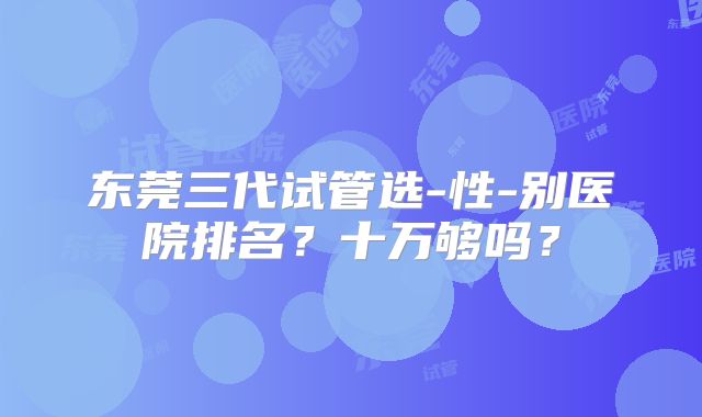 东莞三代试管选-性-别医院排名?十万够吗?