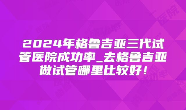 2024年格鲁吉亚三代试管医院成功率_去格鲁吉亚做试管哪里比较好！
