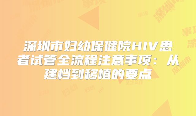 深圳市妇幼保健院HIV患者试管全流程注意事项:从建档到移植的要点