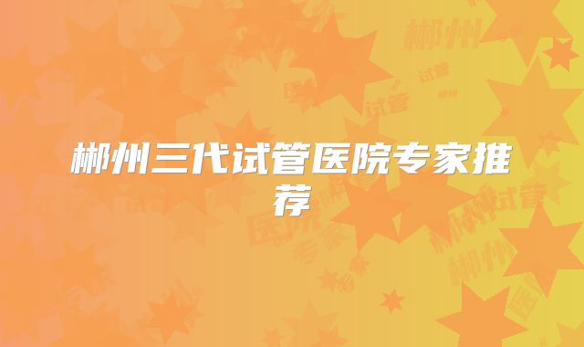 郴州三代试管医院专家推荐