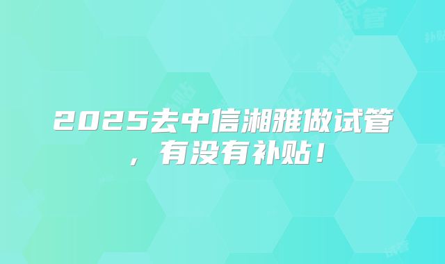 2025去中信湘雅做试管，有没有补贴！