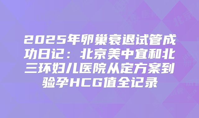 2025年卵巢衰退试管成功日记：北京美中宜和北三环妇儿医院从定方案到验孕HCG值全记录
