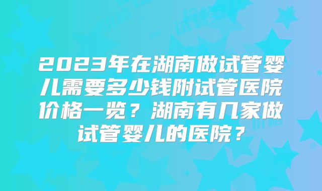 2023年在湖南做试管婴儿需要多少钱附试管医院价格一览？湖南有几家做试管婴儿的医院？
