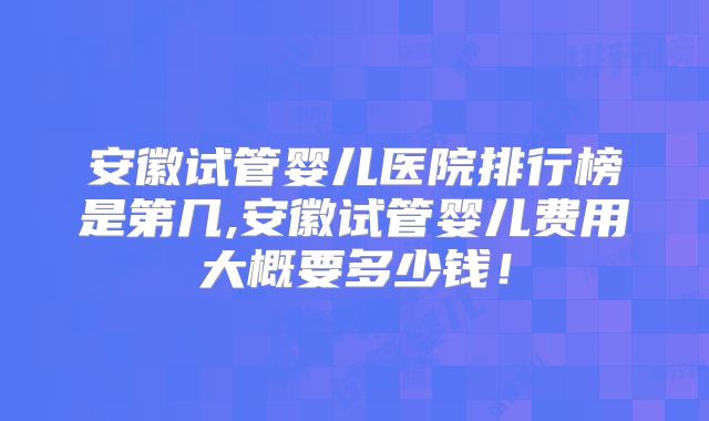 安徽试管婴儿医院排行榜是第几,安徽试管婴儿费用大概要多少钱!