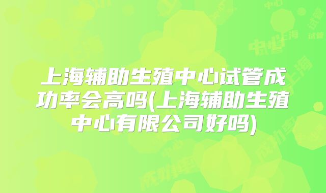 上海辅助生殖中心试管成功率会高吗(上海辅助生殖中心有限公司好吗)