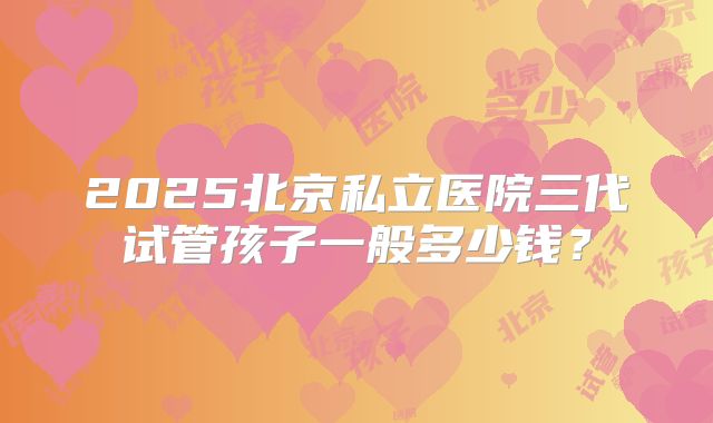 2025北京私立医院三代试管孩子一般多少钱?