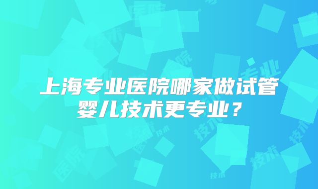 上海专业医院哪家做试管婴儿技术更专业？