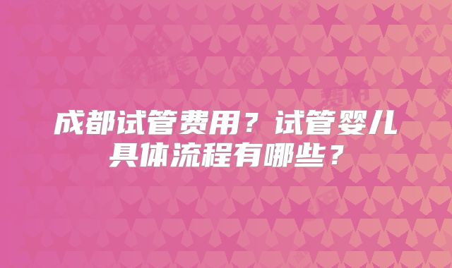 成都试管费用?试管婴儿具体流程有哪些?