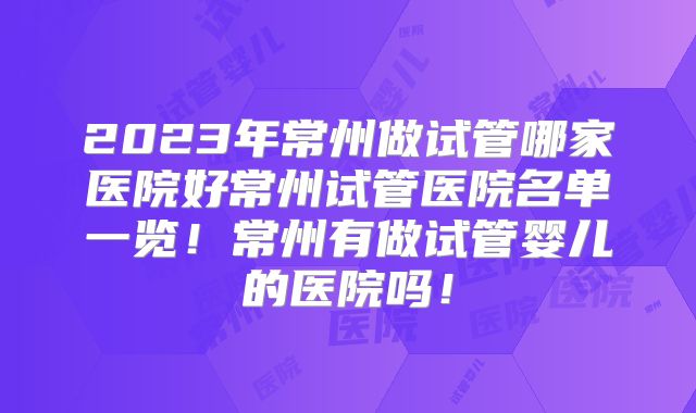 2023年常州做试管哪家医院好常州试管医院名单一览！常州有做试管婴儿的医院吗！