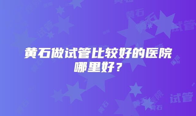 黄石做试管比较好的医院哪里好？