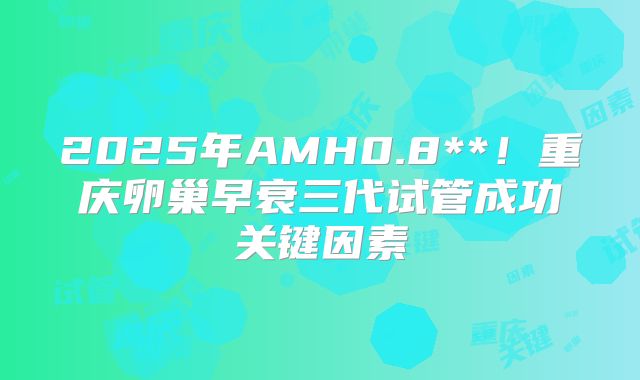 2025年AMH0.8**！重庆卵巢早衰三代试管成功关键因素