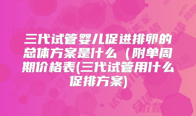三代试管婴儿促进排卵的总体方案是什么（附单周期价格表(三代试管用什么促排方案)