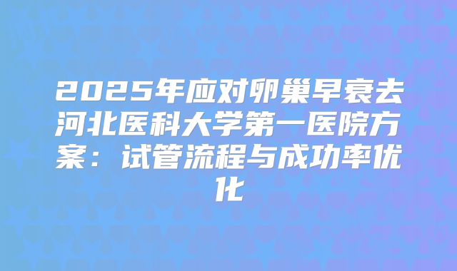 2025年应对卵巢早衰去河北医科大学第一医院方案：试管流程与成功率优化
